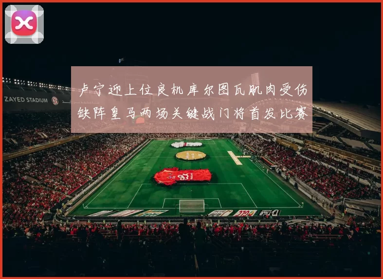 卢宁迎上位良机库尔图瓦肌肉受伤缺阵皇马两场关键战门将首发比赛期间